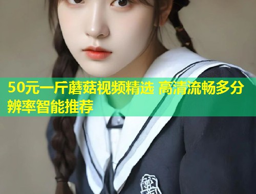 50元一斤蘑菇视频精选 高清流畅多分辨率智能推荐  第1张