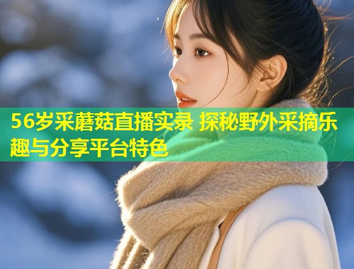 56岁采蘑菇直播实录 探秘野外采摘乐趣与分享平台特色  第1张