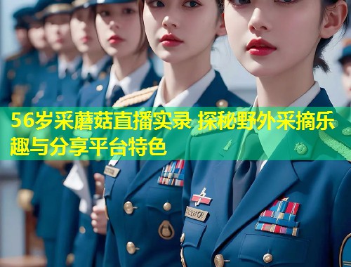 56岁采蘑菇直播实录 探秘野外采摘乐趣与分享平台特色  第2张