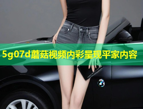 5g07d蘑菇视频内彩呈现平家内容  第1张