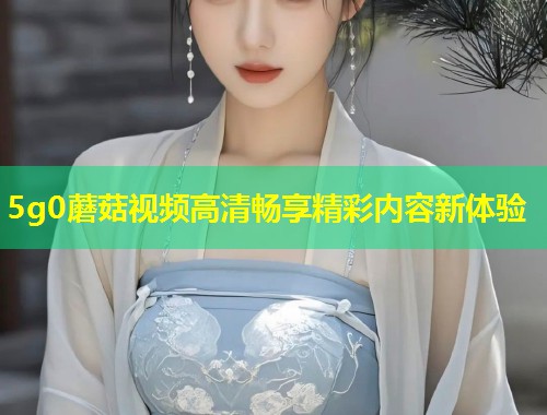 5g0蘑菇视频高清畅享精彩内容新体验  第1张