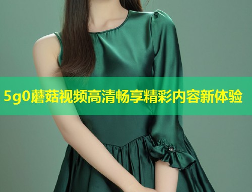 5g0蘑菇视频高清畅享精彩内容新体验  第2张