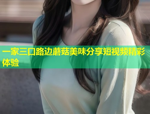 一家三口路边蘑菇美味分享短视频精彩体验  第2张