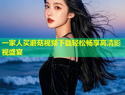 一家人买蘑菇视频下载轻松畅享高清影视盛宴  第1张