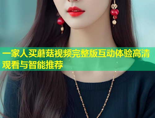 一家人买蘑菇视频完整版互动体验高清观看与智能推荐  第1张