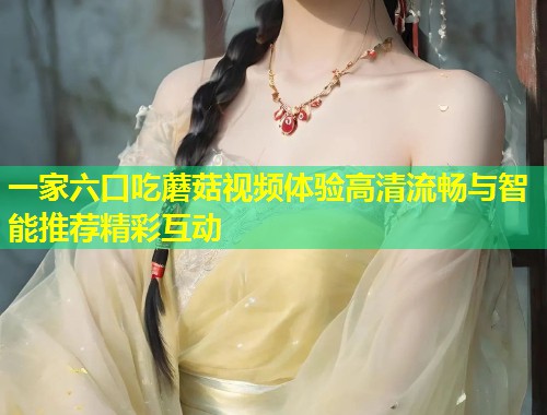 一家六口吃蘑菇视频体验高清流畅与智能推荐精彩互动  第1张