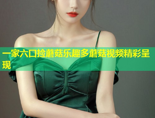 一家六口捡蘑菇乐趣多蘑菇视频精彩呈现  第1张