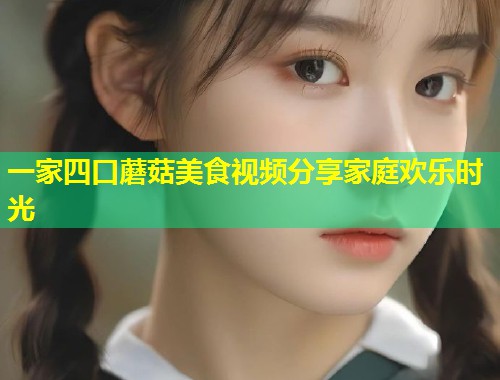 一家四口蘑菇美食视频分享家庭欢乐时光  第1张