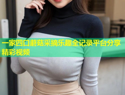 一家四口蘑菇采摘乐趣全记录平台分享精彩视频  第2张