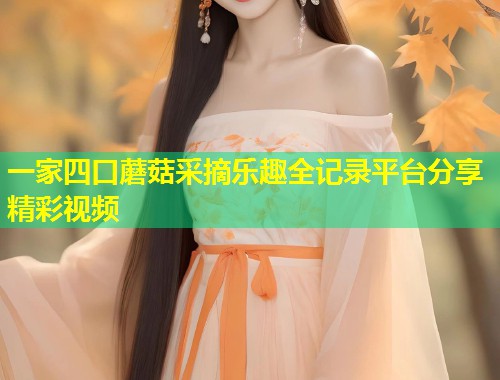 一家四口蘑菇采摘乐趣全记录平台分享精彩视频  第1张
