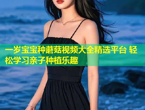 一岁宝宝种蘑菇视频大全精选平台 轻松学习亲子种植乐趣  第2张