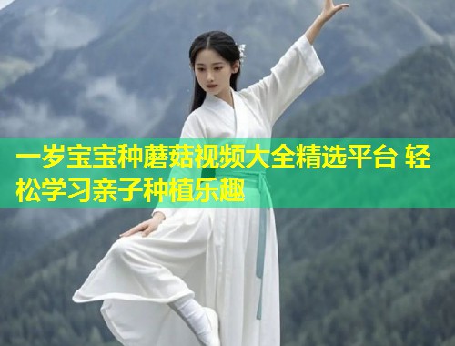 一岁宝宝种蘑菇视频大全精选平台 轻松学习亲子种植乐趣  第1张