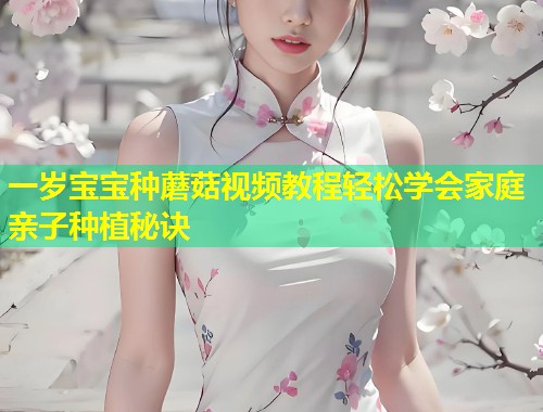 一岁宝宝种蘑菇视频教程轻松学会家庭亲子种植秘诀  第1张