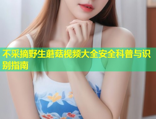 不采摘野生蘑菇视频大全安全科普与识别指南  第1张