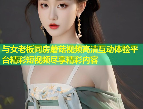与女老板同房蘑菇视频高清互动体验平台精彩短视频尽享精彩内容  第1张