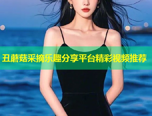 丑蘑菇采摘乐趣分享平台精彩视频推荐  第1张