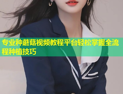 专业种蘑菇视频教程平台轻松掌握全流程种植技巧  第1张