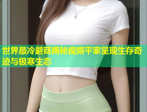 世界最冷蘑菇揭秘视频平家呈现生存奇迹与极寒生态  第1张