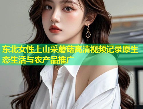 东北女性上山采蘑菇高清视频记录原生态生活与农产品推广  第1张