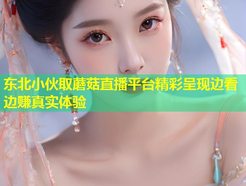 东北小伙取蘑菇直播平台精彩呈现边看边赚真实体验  第1张