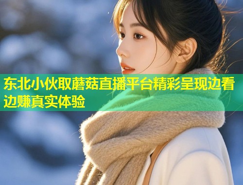 东北小伙取蘑菇直播平台精彩呈现边看边赚真实体验  第2张