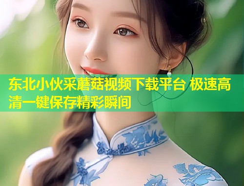 东北小伙采蘑菇视频下载平台 极速高清一键保存精彩瞬间  第2张