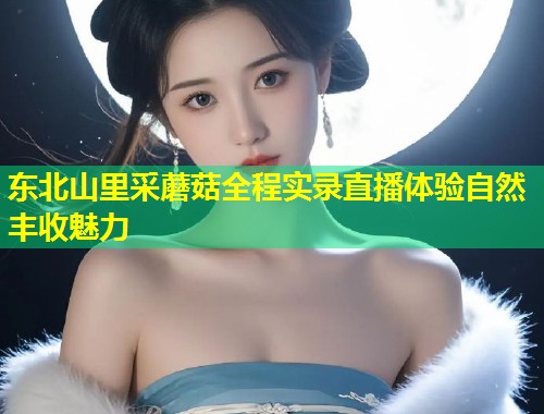 东北山里采蘑菇全程实录直播体验自然丰收魅力  第1张