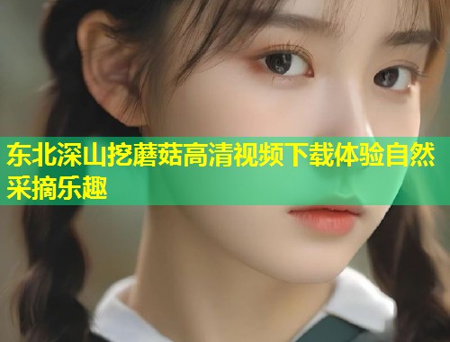 东北深山挖蘑菇高清视频下载体验自然采摘乐趣  第1张