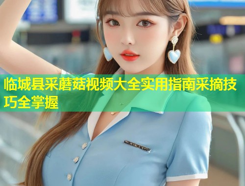 临城县采蘑菇视频大全实用指南采摘技巧全掌握  第1张