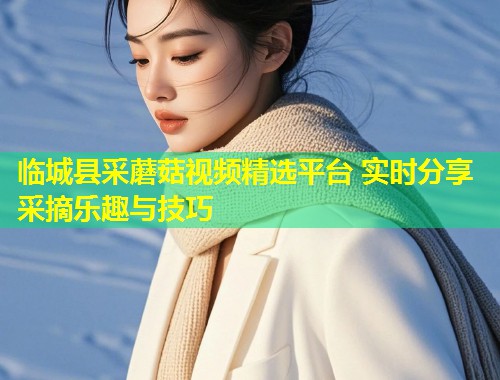 临城县采蘑菇视频精选平台 实时分享采摘乐趣与技巧  第1张