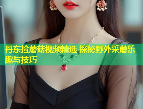 丹东捡蘑菇视频精选 探秘野外采蘑乐趣与技巧  第1张