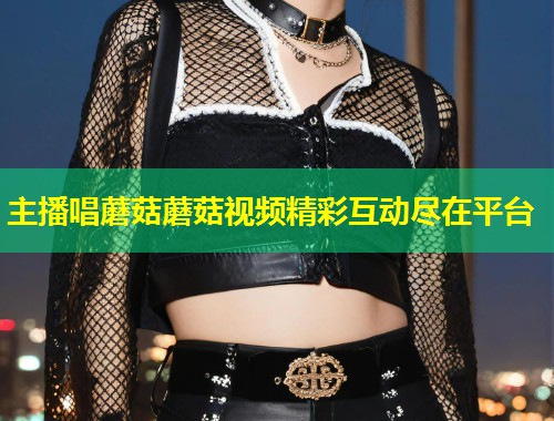 主播唱蘑菇蘑菇视频精彩互动尽在平台  第2张