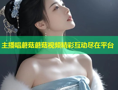 主播唱蘑菇蘑菇视频精彩互动尽在平台  第1张