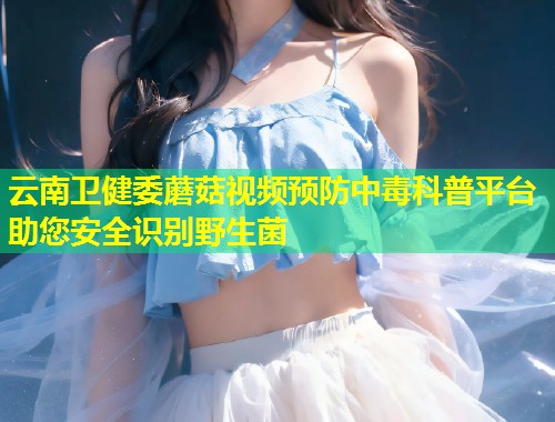 云南卫健委蘑菇视频预防中毒科普平台助您安全识别野生菌  第1张