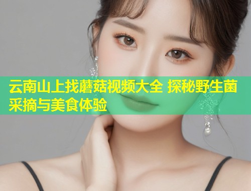 云南山上找蘑菇视频大全 探秘野生菌采摘与美食体验  第1张