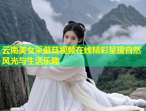 云南美女采蘑菇视频在线精彩呈现自然风光与生活乐趣  第1张