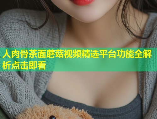 人肉骨茶面蘑菇视频精选平台功能全解析点击即看  第1张
