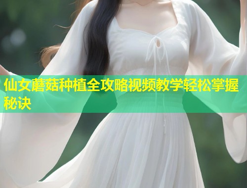 仙女蘑菇种植全攻略视频教学轻松掌握秘诀  第1张