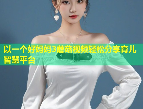 以一个好妈妈3蘑菇视频轻松分享育儿智慧平台  第1张