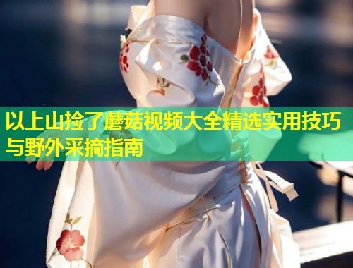 以上山捡了蘑菇视频大全精选实用技巧与野外采摘指南  第1张