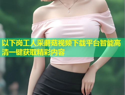 以下岗工人采蘑菇视频下载平台智能高清一键获取精彩内容  第1张
