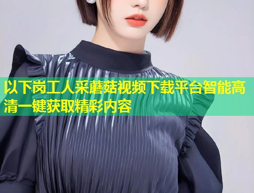 以下岗工人采蘑菇视频下载平台智能高清一键获取精彩内容  第2张