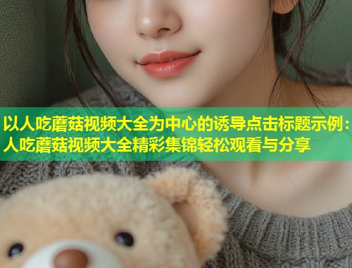 以人吃蘑菇视频大全为中心的诱导点击标题示例：人吃蘑菇视频大全精彩集锦轻松观看与分享  第1张