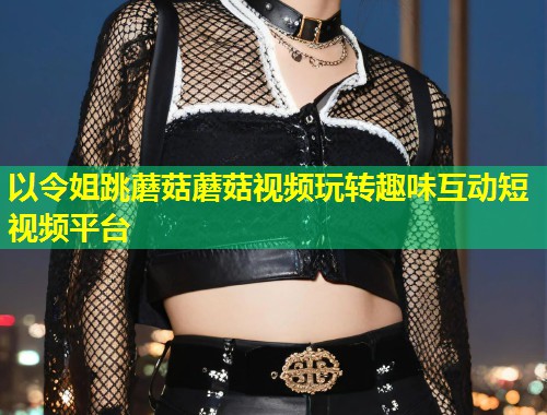 以令姐跳蘑菇蘑菇视频玩转趣味互动短视频平台  第1张