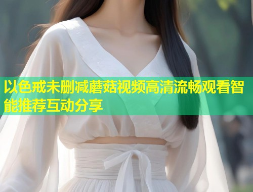 以色戒未删减蘑菇视频高清流畅观看智能推荐互动分享  第1张