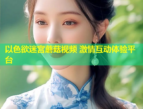以色欲迷宫蘑菇视频 激情互动体验平台  第1张