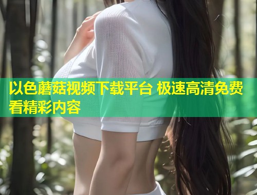以色蘑菇视频下载平台 极速高清免费看精彩内容  第1张