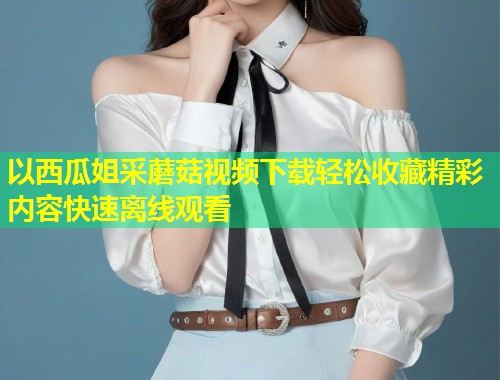 以西瓜姐采蘑菇视频下载轻松收藏精彩内容快速离线观看  第1张